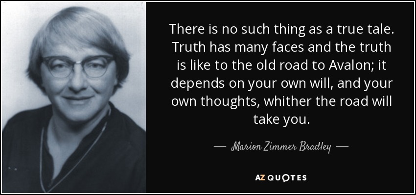 There is no such thing as a true tale. Truth has many faces and the truth is like to the old road to Avalon; it depends on your own will, and your own thoughts, whither the road will take you. - Marion Zimmer Bradley