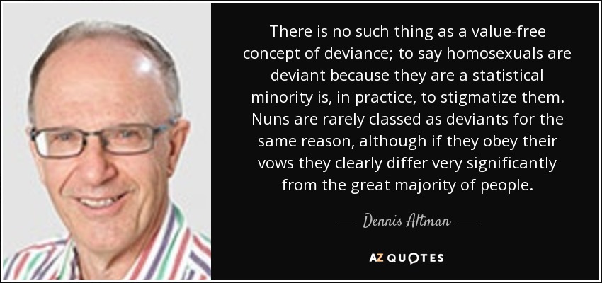 There is no such thing as a value-free concept of deviance; to say homosexuals are deviant because they are a statistical minority is, in practice, to stigmatize them. Nuns are rarely classed as deviants for the same reason, although if they obey their vows they clearly differ very significantly from the great majority of people. - Dennis Altman