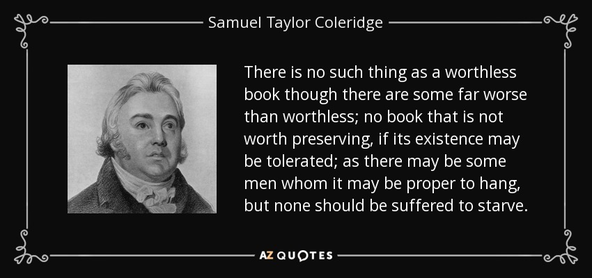 There is no such thing as a worthless book though there are some far worse than worthless; no book that is not worth preserving, if its existence may be tolerated; as there may be some men whom it may be proper to hang, but none should be suffered to starve. - Samuel Taylor Coleridge