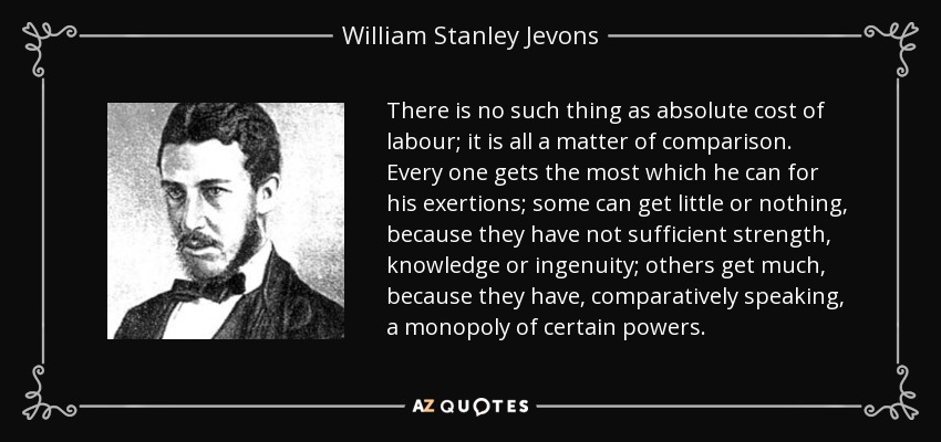 There is no such thing as absolute cost of labour; it is all a matter of comparison. Every one gets the most which he can for his exertions; some can get little or nothing, because they have not sufficient strength, knowledge or ingenuity; others get much, because they have, comparatively speaking, a monopoly of certain powers. - William Stanley Jevons