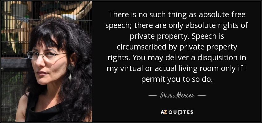 There is no such thing as absolute free speech; there are only absolute rights of private property. Speech is circumscribed by private property rights. You may deliver a disquisition in my virtual or actual living room only if I permit you to so do. - Ilana Mercer