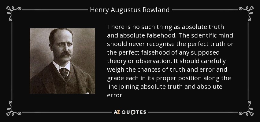 There is no such thing as absolute truth and absolute falsehood. The scientific mind should never recognise the perfect truth or the perfect falsehood of any supposed theory or observation. It should carefully weigh the chances of truth and error and grade each in its proper position along the line joining absolute truth and absolute error. - Henry Augustus Rowland