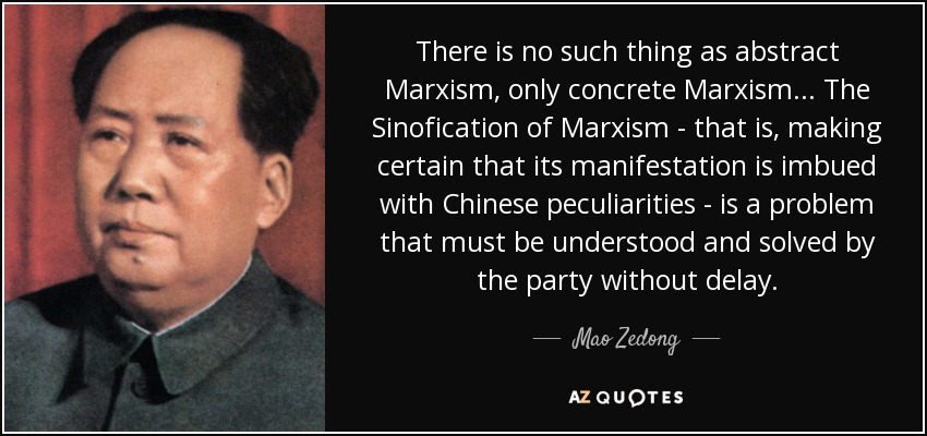 There is no such thing as abstract Marxism, only concrete Marxism... The Sinofication of Marxism - that is, making certain that its manifestation is imbued with Chinese peculiarities - is a problem that must be understood and solved by the party without delay. - Mao Zedong