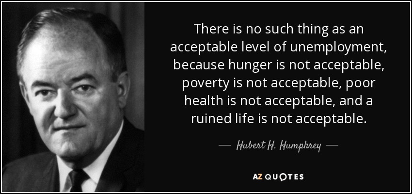 There is no such thing as an acceptable level of unemployment, because hunger is not acceptable, poverty is not acceptable, poor health is not acceptable, and a ruined life is not acceptable. - Hubert H. Humphrey