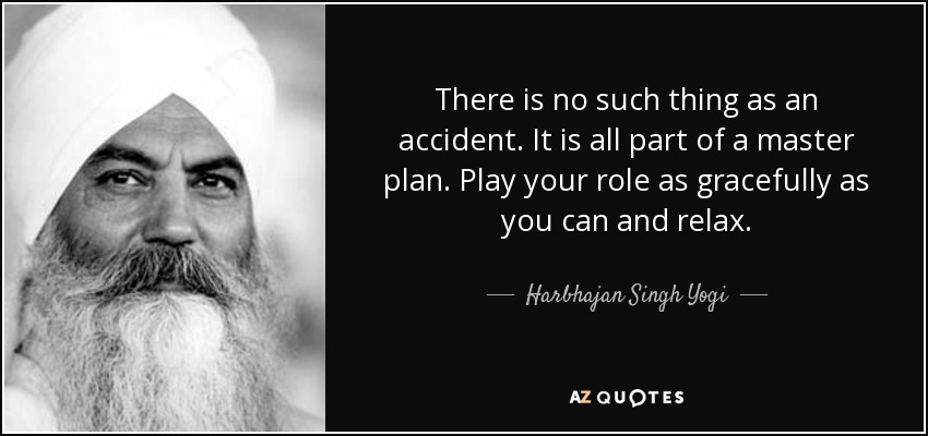 There is no such thing as an accident. It is all part of a master plan. Play your role as gracefully as you can and relax. - Harbhajan Singh Yogi