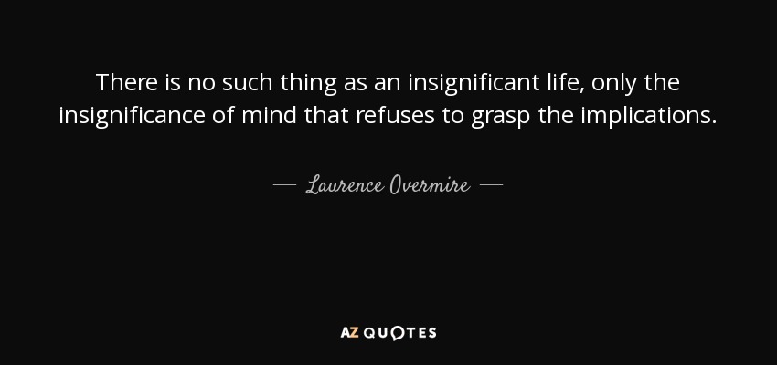 There is no such thing as an insignificant life, only the insignificance of mind that refuses to grasp the implications. - Laurence Overmire