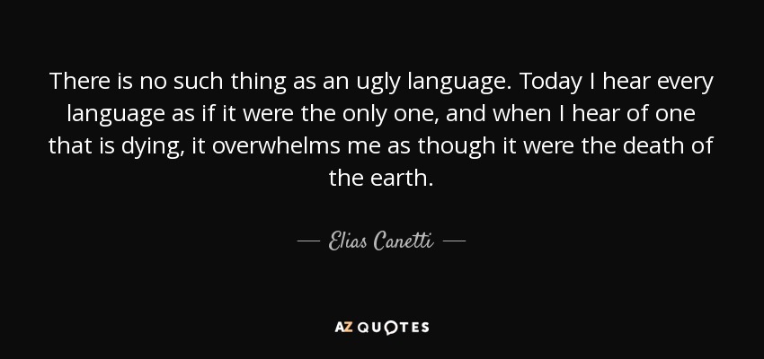 There is no such thing as an ugly language. Today I hear every language as if it were the only one, and when I hear of one that is dying, it overwhelms me as though it were the death of the earth. - Elias Canetti