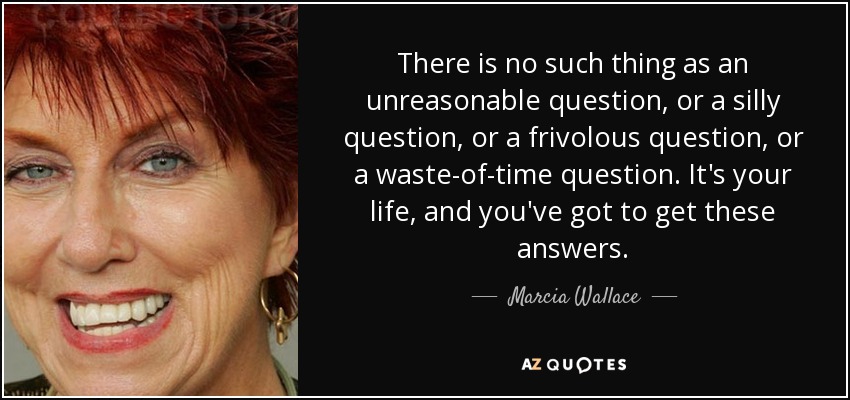 There is no such thing as an unreasonable question, or a silly question, or a frivolous question, or a waste-of-time question. It's your life, and you've got to get these answers. - Marcia Wallace