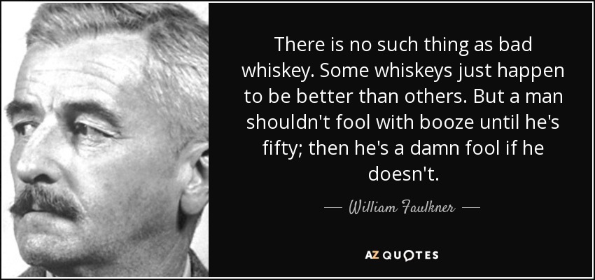 There is no such thing as bad whiskey. Some whiskeys just happen to be better than others. But a man shouldn't fool with booze until he's fifty; then he's a damn fool if he doesn't. - William Faulkner