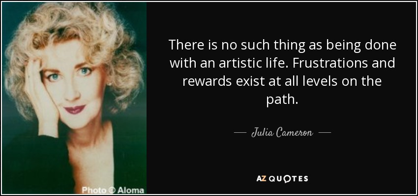 There is no such thing as being done with an artistic life. Frustrations and rewards exist at all levels on the path. - Julia Cameron