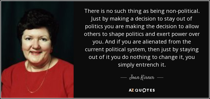 There is no such thing as being non-political. Just by making a decision to stay out of politics you are making the decision to allow others to shape politics and exert power over you. And if you are alienated from the current political system, then just by staying out of it you do nothing to change it, you simply entrench it. - Joan Kirner