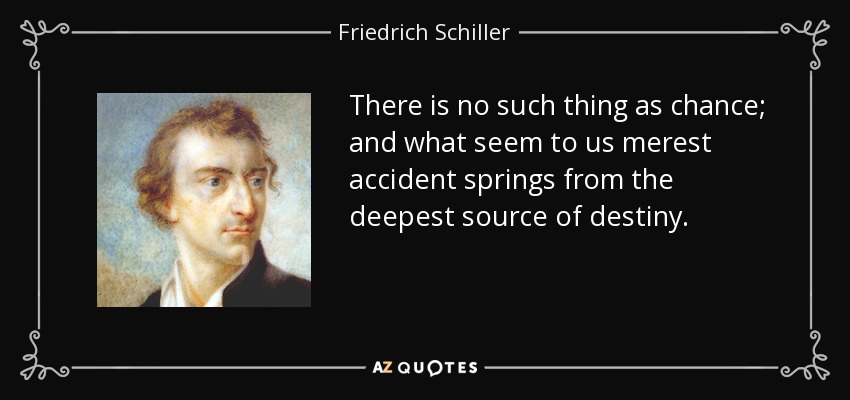 There is no such thing as chance; and what seem to us merest accident springs from the deepest source of destiny. - Friedrich Schiller