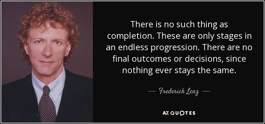 There is no such thing as completion. These are only stages in an endless progression. There are no final outcomes or decisions, since nothing ever stays the same. - Frederick Lenz