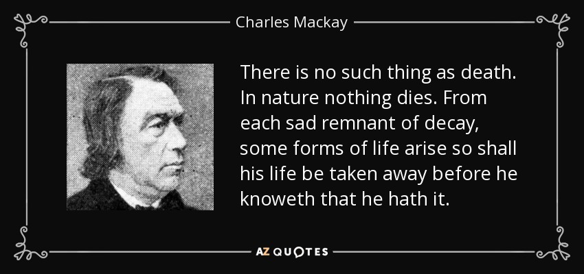 There is no such thing as death. In nature nothing dies. From each sad remnant of decay, some forms of life arise so shall his life be taken away before he knoweth that he hath it. - Charles Mackay