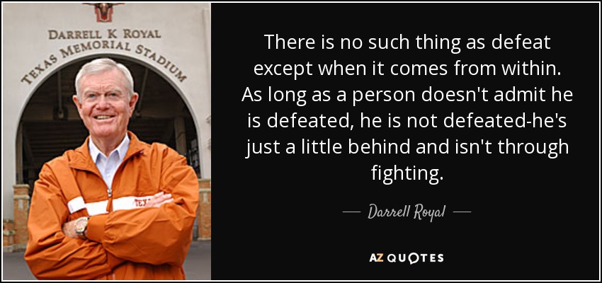 There is no such thing as defeat except when it comes from within. As long as a person doesn't admit he is defeated, he is not defeated-he's just a little behind and isn't through fighting. - Darrell Royal