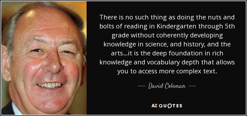 There is no such thing as doing the nuts and bolts of reading in Kindergarten through 5th grade without coherently developing knowledge in science, and history, and the arts…it is the deep foundation in rich knowledge and vocabulary depth that allows you to access more complex text. - David Coleman