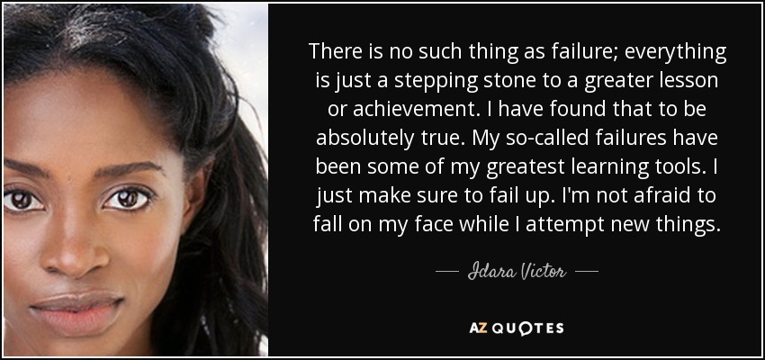 There is no such thing as failure; everything is just a stepping stone to a greater lesson or achievement. I have found that to be absolutely true. My so-called failures have been some of my greatest learning tools. I just make sure to fail up. I'm not afraid to fall on my face while I attempt new things. - Idara Victor