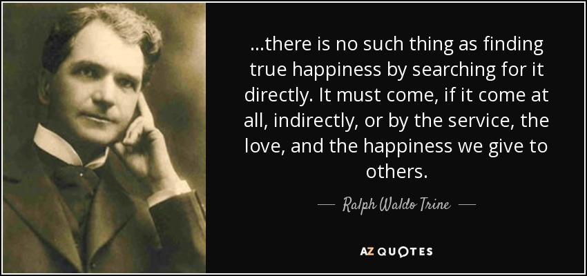 ...there is no such thing as finding true happiness by searching for it directly. It must come, if it come at all, indirectly, or by the service, the love, and the happiness we give to others. - Ralph Waldo Trine