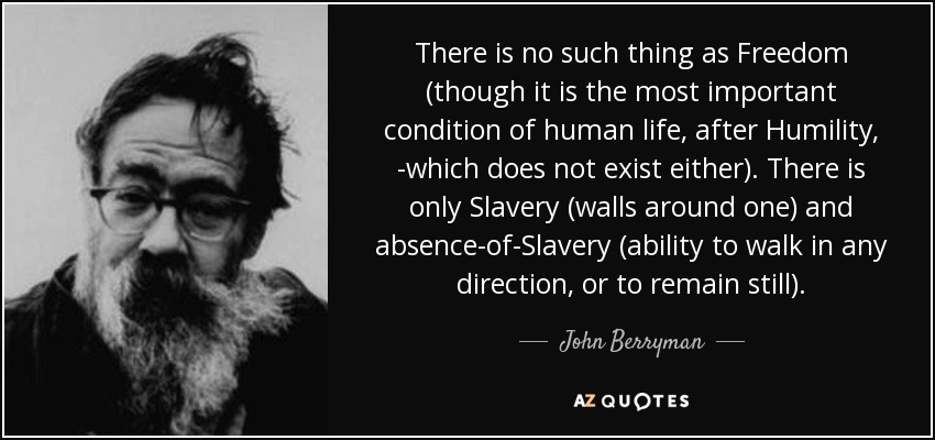 There is no such thing as Freedom (though it is the most important condition of human life, after Humility, -which does not exist either). There is only Slavery (walls around one) and absence-of-Slavery (ability to walk in any direction, or to remain still). - John Berryman