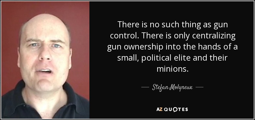 There is no such thing as gun control. There is only centralizing gun ownership into the hands of a small, political elite and their minions. - Stefan Molyneux