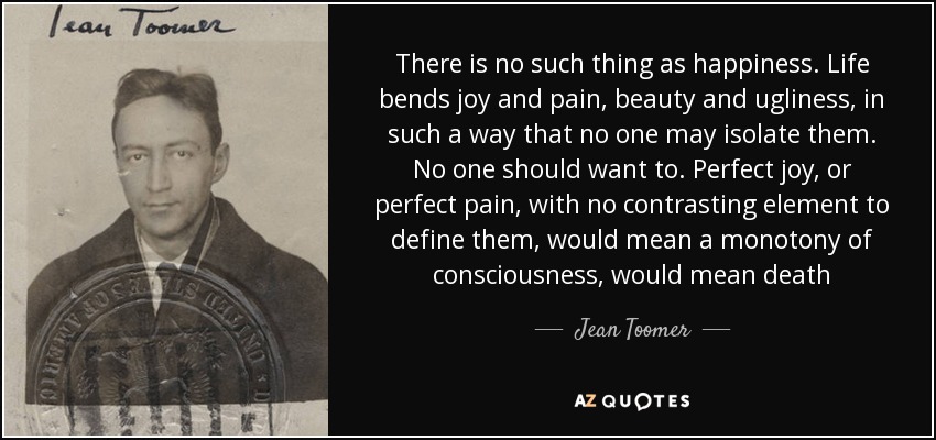 There is no such thing as happiness. Life bends joy and pain, beauty and ugliness, in such a way that no one may isolate them. No one should want to. Perfect joy, or perfect pain, with no contrasting element to define them, would mean a monotony of consciousness, would mean death - Jean Toomer
