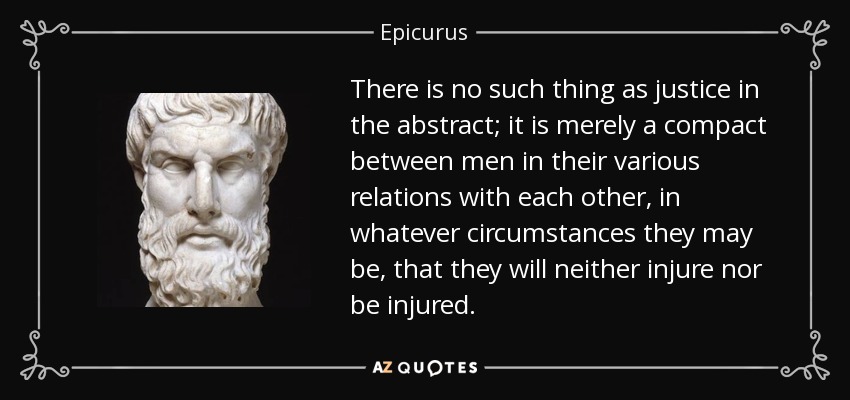 There is no such thing as justice in the abstract; it is merely a compact between men in their various relations with each other, in whatever circumstances they may be, that they will neither injure nor be injured. - Epicurus