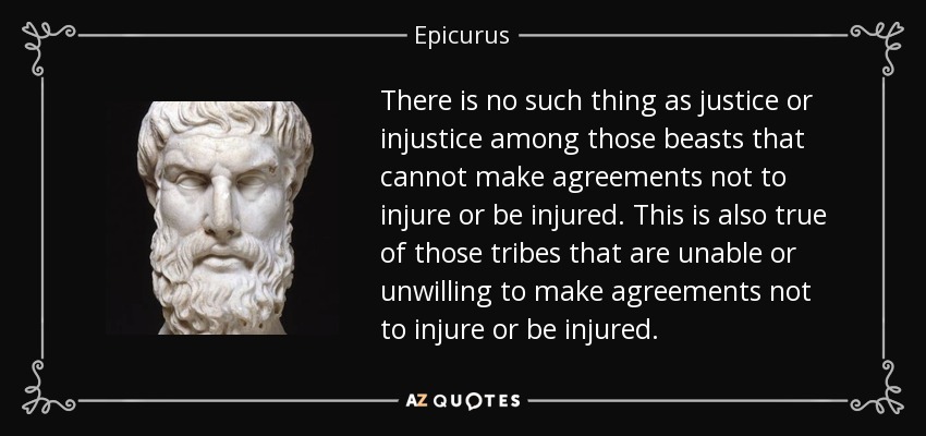 There is no such thing as justice or injustice among those beasts that cannot make agreements not to injure or be injured. This is also true of those tribes that are unable or unwilling to make agreements not to injure or be injured. - Epicurus