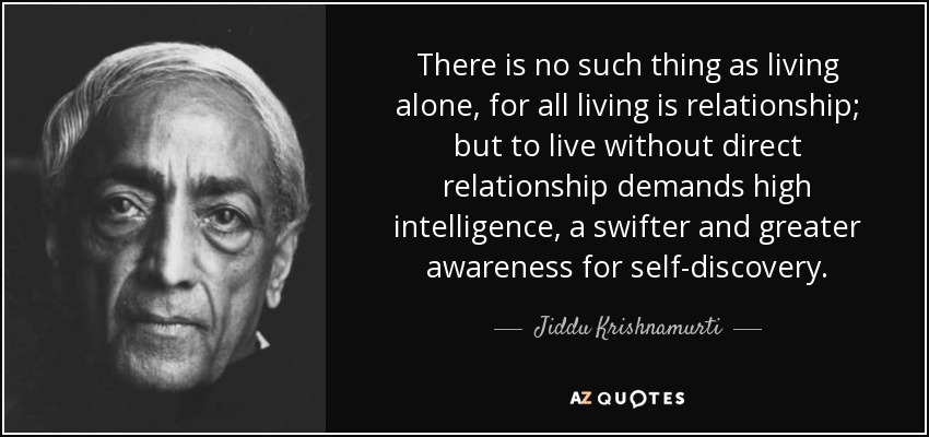 There is no such thing as living alone, for all living is relationship; but to live without direct relationship demands high intelligence, a swifter and greater awareness for self-discovery. - Jiddu Krishnamurti