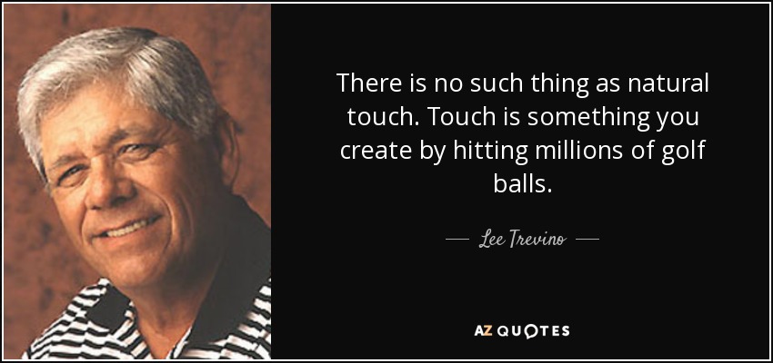 There is no such thing as natural touch. Touch is something you create by hitting millions of golf balls. - Lee Trevino
