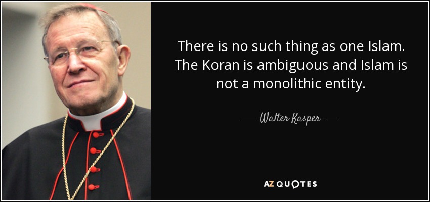 There is no such thing as one Islam. The Koran is ambiguous and Islam is not a monolithic entity. - Walter Kasper