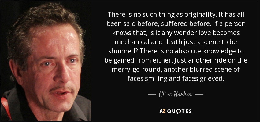 There is no such thing as originality. It has all been said before, suffered before. If a person knows that, is it any wonder love becomes mechanical and death just a scene to be shunned? There is no absolute knowledge to be gained from either. Just another ride on the merry-go-round, another blurred scene of faces smiling and faces grieved. - Clive Barker