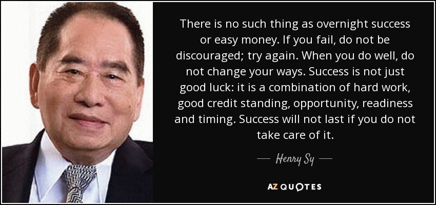 There is no such thing as overnight success or easy money. If you fail, do not be discouraged; try again. When you do well, do not change your ways. Success is not just good luck: it is a combination of hard work, good credit standing, opportunity, readiness and timing. Success will not last if you do not take care of it. - Henry Sy