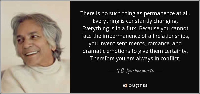 There is no such thing as permanence at all. Everything is constantly changing. Everything is in a flux. Because you cannot face the impermanence of all relationships, you invent sentiments, romance, and dramatic emotions to give them certainty. Therefore you are always in conflict. - U.G. Krishnamurti