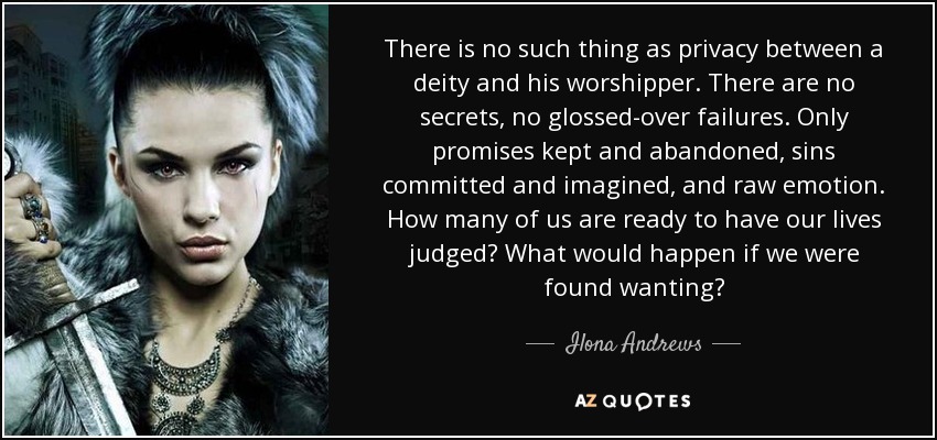 There is no such thing as privacy between a deity and his worshipper. There are no secrets, no glossed-over failures. Only promises kept and abandoned, sins committed and imagined, and raw emotion. How many of us are ready to have our lives judged? What would happen if we were found wanting? - Ilona Andrews