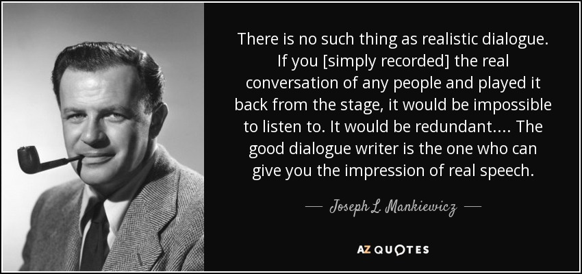There is no such thing as realistic dialogue. If you [simply recorded] the real conversation of any people and played it back from the stage, it would be impossible to listen to. It would be redundant . . . . The good dialogue writer is the one who can give you the impression of real speech. - Joseph L. Mankiewicz