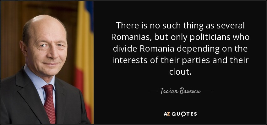 There is no such thing as several Romanias, but only politicians who divide Romania depending on the interests of their parties and their clout. - Traian Basescu