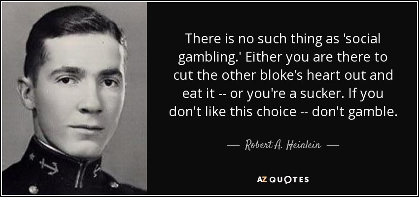 There is no such thing as 'social gambling.' Either you are there to cut the other bloke's heart out and eat it -- or you're a sucker. If you don't like this choice -- don't gamble. - Robert A. Heinlein