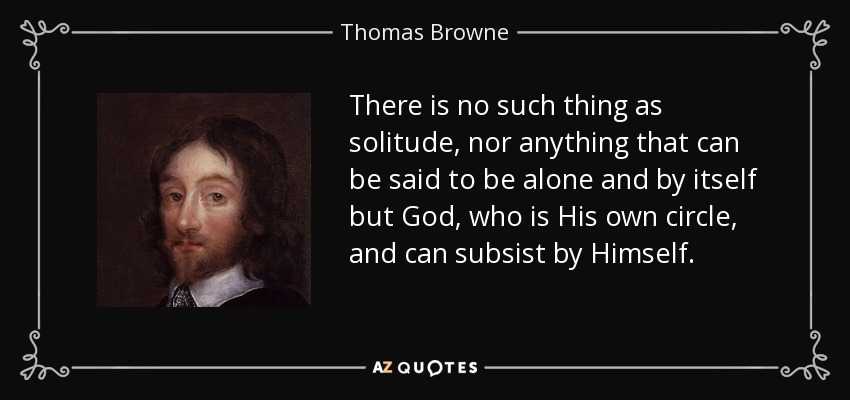 There is no such thing as solitude, nor anything that can be said to be alone and by itself but God, who is His own circle, and can subsist by Himself. - Thomas Browne