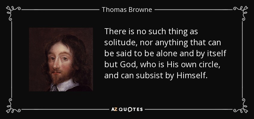 There is no such thing as solitude, nor anything that can be said to be alone and by itself but God, who is His own circle, and can subsist by Himself. - Thomas Browne