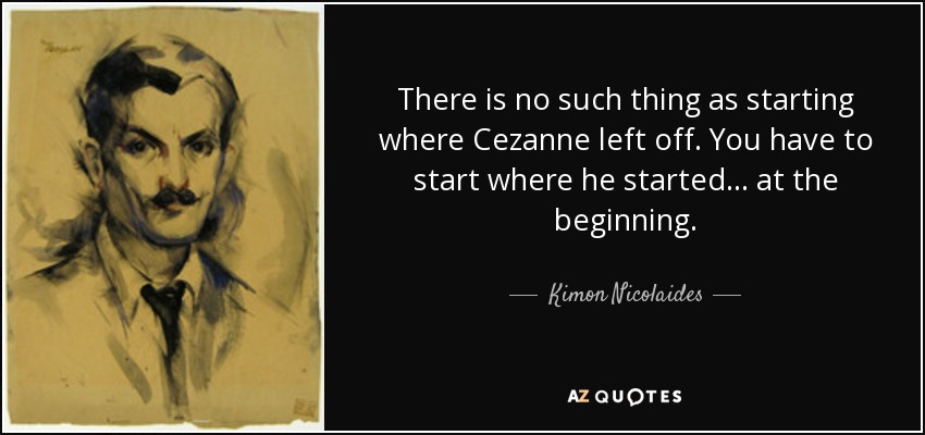 There is no such thing as starting where Cezanne left off. You have to start where he started... at the beginning. - Kimon Nicolaides