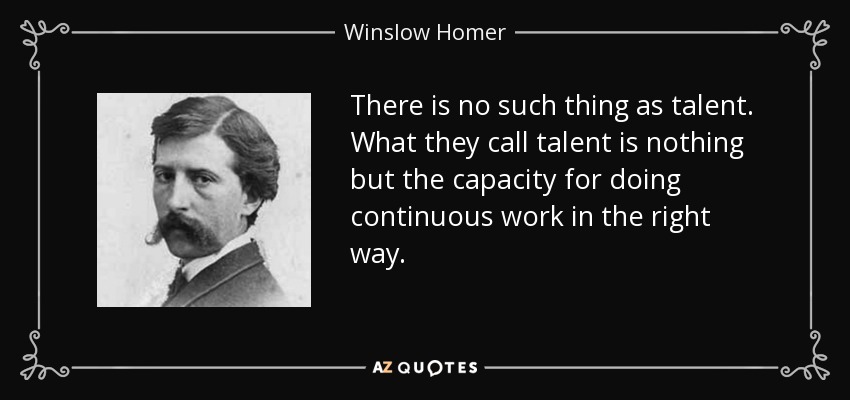 There is no such thing as talent. What they call talent is nothing but the capacity for doing continuous work in the right way. - Winslow Homer