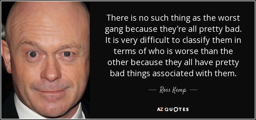 There is no such thing as the worst gang because they're all pretty bad. It is very difficult to classify them in terms of who is worse than the other because they all have pretty bad things associated with them. - Ross Kemp