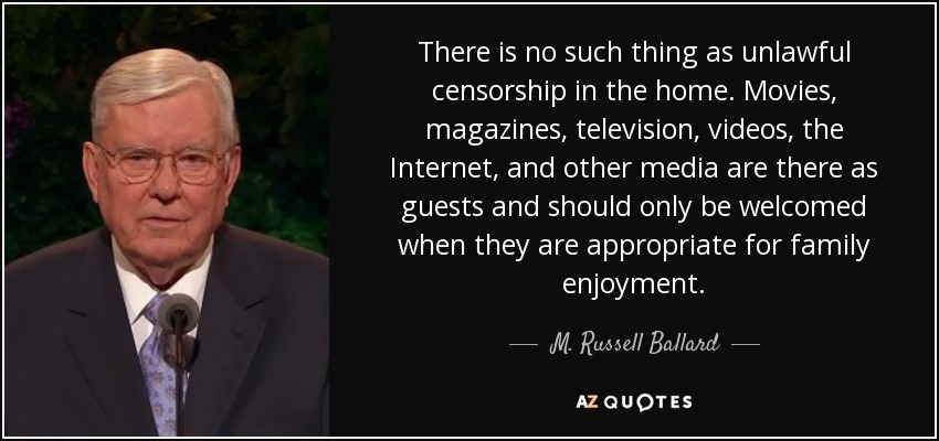 There is no such thing as unlawful censorship in the home. Movies, magazines, television, videos, the Internet, and other media are there as guests and should only be welcomed when they are appropriate for family enjoyment. - M. Russell Ballard