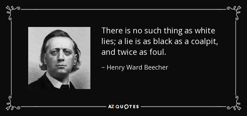 There is no such thing as white lies; a lie is as black as a coalpit, and twice as foul. - Henry Ward Beecher