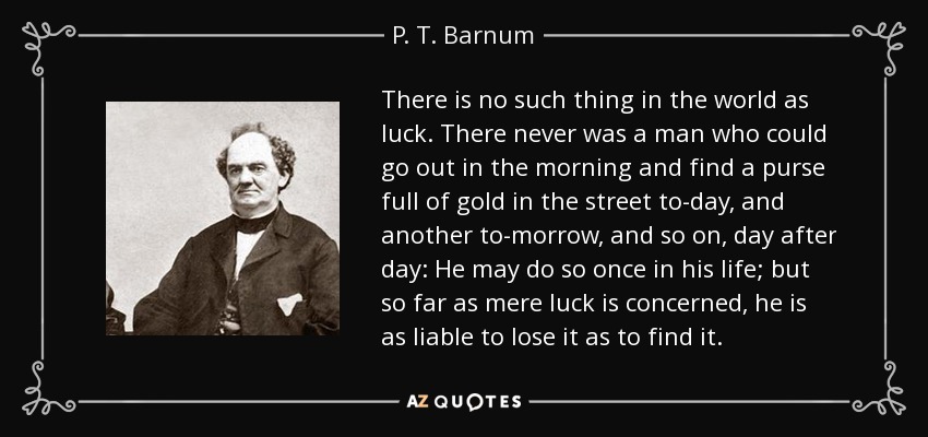 There is no such thing in the world as luck. There never was a man who could go out in the morning and find a purse full of gold in the street to-day, and another to-morrow, and so on, day after day: He may do so once in his life; but so far as mere luck is concerned, he is as liable to lose it as to find it. - P. T. Barnum