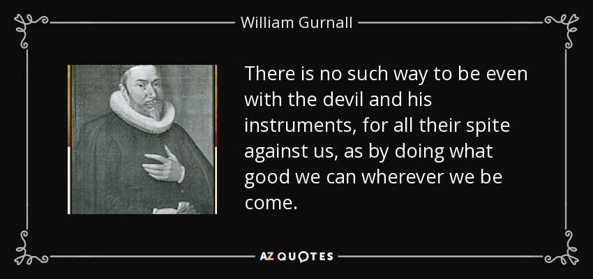 There is no such way to be even with the devil and his instruments, for all their spite against us, as by doing what good we can wherever we be come. - William Gurnall