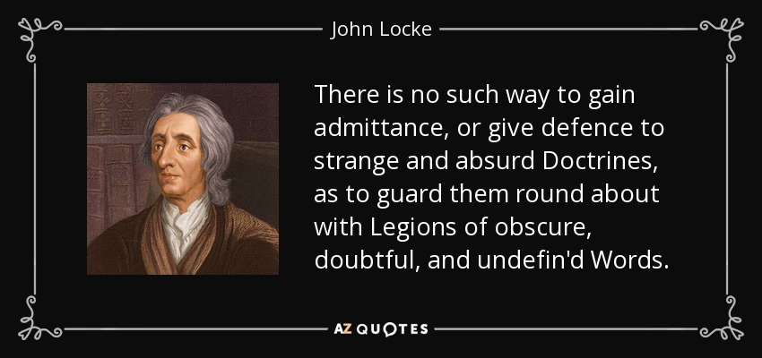 There is no such way to gain admittance, or give defence to strange and absurd Doctrines, as to guard them round about with Legions of obscure, doubtful, and undefin'd Words. - John Locke