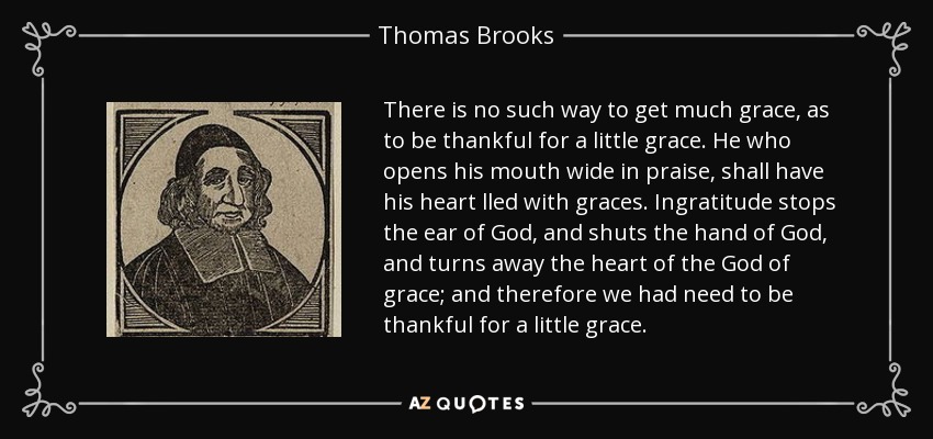 There is no such way to get much grace, as to be thankful for a little grace. He who opens his mouth wide in praise, shall have his heart lled with graces. Ingratitude stops the ear of God, and shuts the hand of God, and turns away the heart of the God of grace; and therefore we had need to be thankful for a little grace. - Thomas Brooks