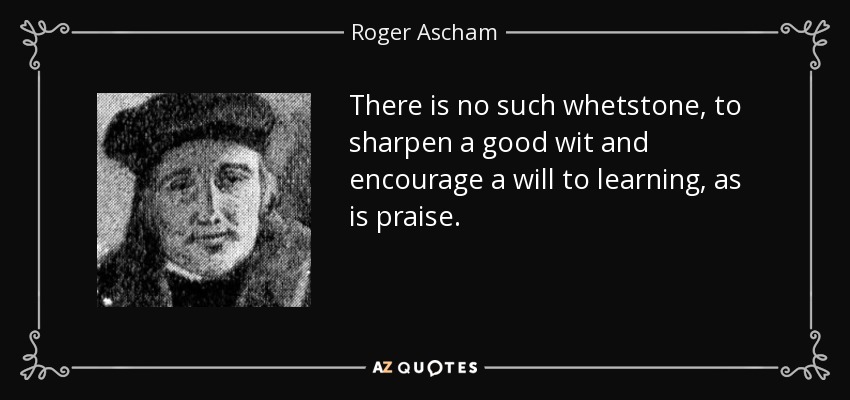 There is no such whetstone, to sharpen a good wit and encourage a will to learning, as is praise. - Roger Ascham