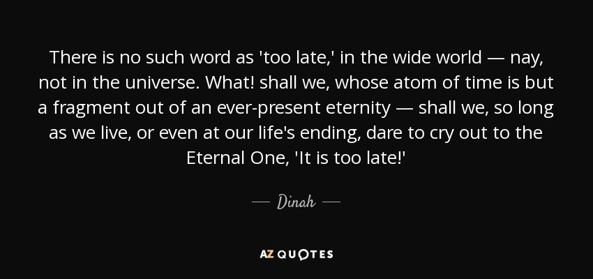 There is no such word as 'too late,' in the wide world — nay, not in the universe. What! shall we, whose atom of time is but a fragment out of an ever-present eternity — shall we, so long as we live, or even at our life's ending, dare to cry out to the Eternal One, 'It is too late!' - Dinah